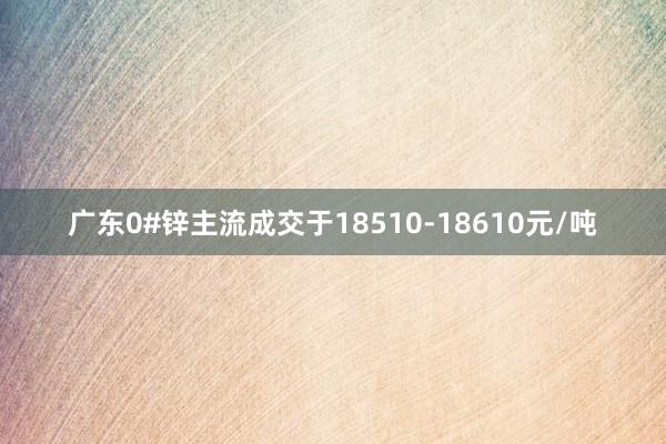 广东0#锌主流成交于18510-18610元/吨